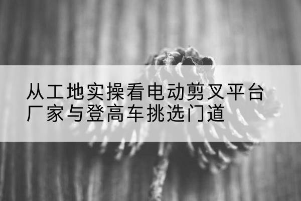 江岸电动剪叉升降平台厂家-从工地实操看电动剪叉平台厂家与登高车挑选门道