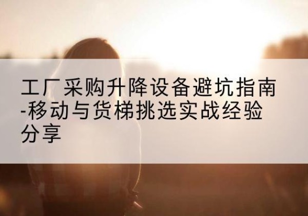 江岸移动式升降机怎么选-工厂采购升降设备避坑指南-移动与货梯挑选实战经验分享