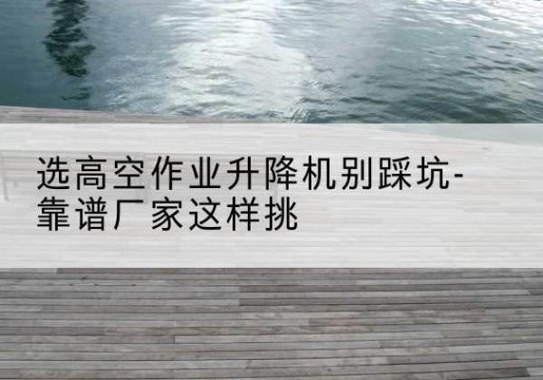 江岸剪叉式升降机厂家-选高空作业升降机别踩坑-靠谱厂家这样挑