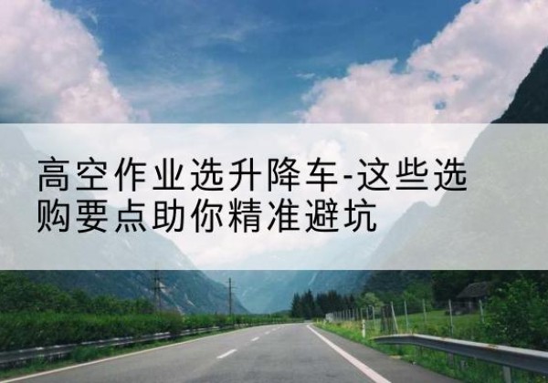 江岸升降车厂家-高空作业选升降车-这些选购要点助你*避坑