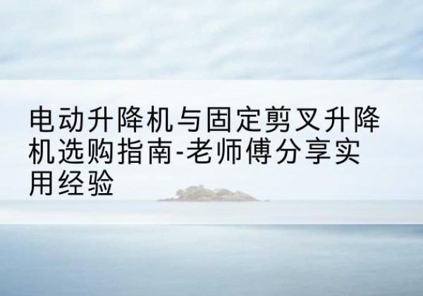 江岸电动升降机怎么选-电动升降机与固定剪叉升降机选购指南-老师傅分享实用经验