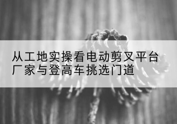 江岸电动剪叉升降平台厂家-从工地实操看电动剪叉平台厂家与登高车挑选门道