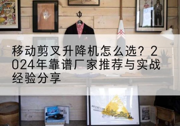 江岸升降平台厂家推荐-移动剪叉升降机怎么选？2024年靠谱厂家推荐与实战经验分享